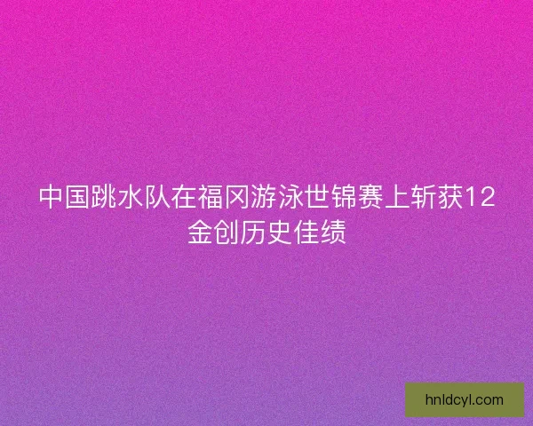 中国跳水队在福冈游泳世锦赛上斩获12金创历史佳绩
