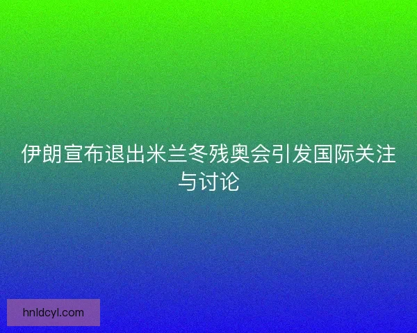 伊朗宣布退出米兰冬残奥会引发国际关注与讨论