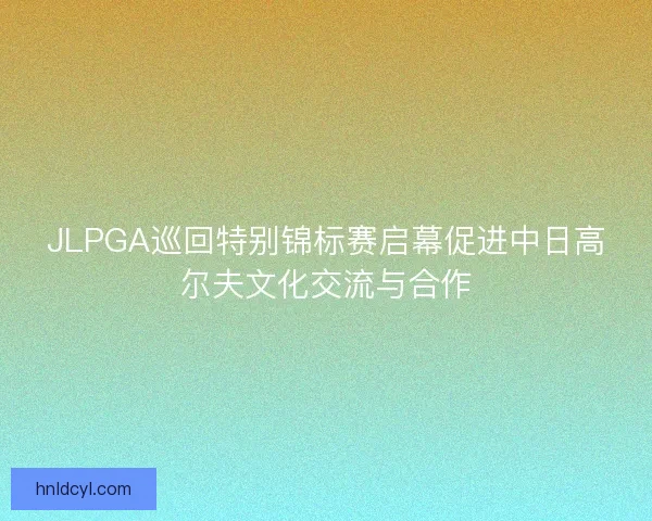JLPGA巡回特别锦标赛启幕促进中日高尔夫文化交流与合作