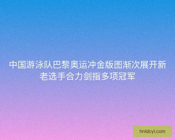 中国游泳队巴黎奥运冲金版图渐次展开新老选手合力剑指多项冠军