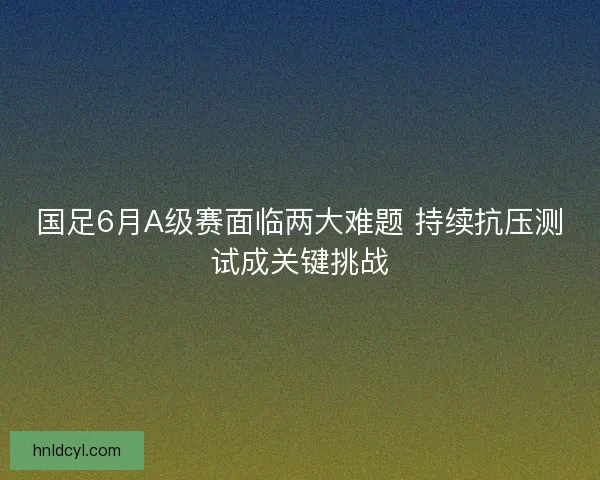 国足6月A级赛面临两大难题 持续抗压测试成关键挑战